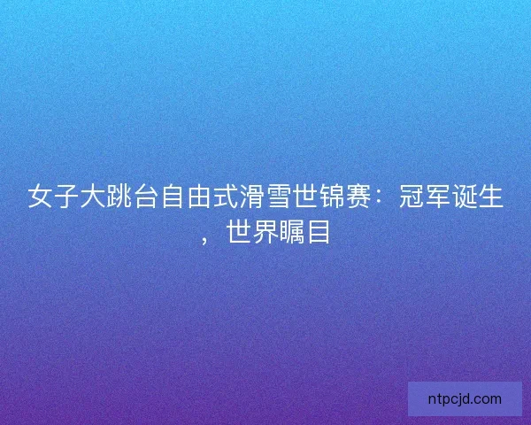 女子大跳台自由式滑雪世锦赛：冠军诞生，世界瞩目