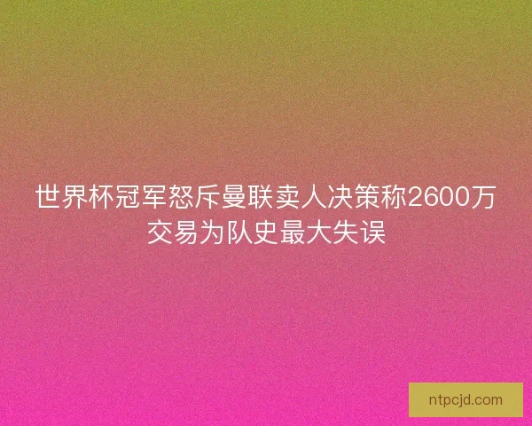 世界杯冠军怒斥曼联卖人决策称2600万交易为队史最大失误