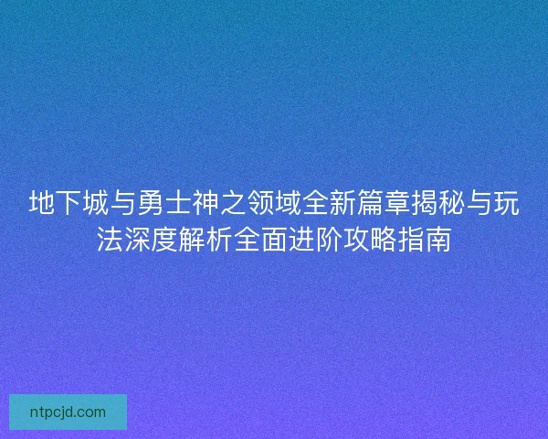 地下城与勇士神之领域全新篇章揭秘与玩法深度解析全面进阶攻略指南