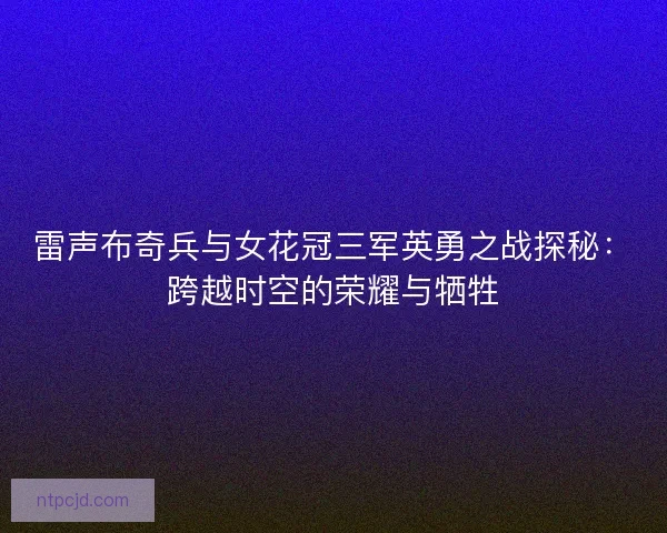 雷声布奇兵与女花冠三军英勇之战探秘：跨越时空的荣耀与牺牲