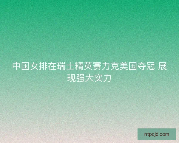中国女排在瑞士精英赛力克美国夺冠 展现强大实力