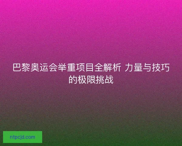 巴黎奥运会举重项目全解析 力量与技巧的极限挑战